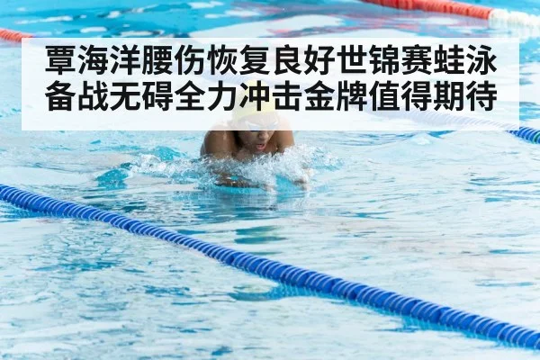 覃海洋腰伤恢复良好世锦赛蛙泳备战无碍全力冲击金牌值得期待