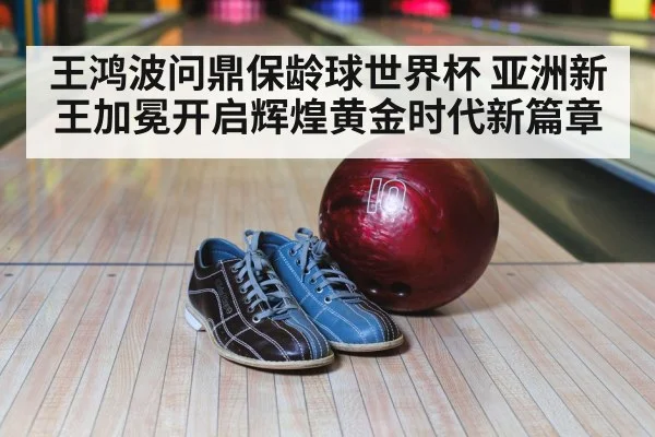 王鸿波问鼎保龄球世界杯 亚洲新王加冕开启辉煌黄金时代新篇章